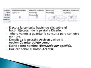  Ejecuta la consulta haciendo clic sobre el
botón Ejecutar de la pestaña Diseño.
 Ahora vamos a guardar la consulta pero con otro
nombre.
 Despliega la pestaña Archivo y elige la
opción Guardar objeto como.
 Escribe otro nombre Alumnado por apellido.
 Haz clic sobre el botón Aceptar.
 