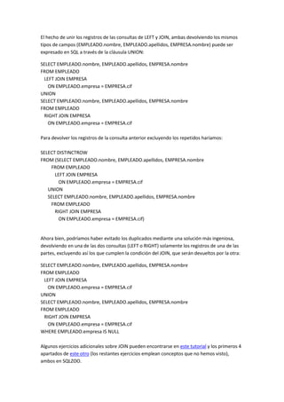 El hecho de unir los registros de las consultas de LEFT y JOIN, ambas devolviendo los mismos
tipos de campos (EMPLEADO.nombre, EMPLEADO.apellidos, EMPRESA.nombre) puede ser
expresado en SQL a través de la cláusula UNION:
SELECT EMPLEADO.nombre, EMPLEADO.apellidos, EMPRESA.nombre
FROM EMPLEADO
LEFT JOIN EMPRESA
ON EMPLEADO.empresa = EMPRESA.cif
UNION
SELECT EMPLEADO.nombre, EMPLEADO.apellidos, EMPRESA.nombre
FROM EMPLEADO
RIGHT JOIN EMPRESA
ON EMPLEADO.empresa = EMPRESA.cif
Para devolver los registros de la consulta anterior excluyendo los repetidos haríamos:
SELECT DISTINCTROW
FROM (SELECT EMPLEADO.nombre, EMPLEADO.apellidos, EMPRESA.nombre
FROM EMPLEADO
LEFT JOIN EMPRESA
ON EMPLEADO.empresa = EMPRESA.cif
UNION
SELECT EMPLEADO.nombre, EMPLEADO.apellidos, EMPRESA.nombre
FROM EMPLEADO
RIGHT JOIN EMPRESA
ON EMPLEADO.empresa = EMPRESA.cif)
Ahora bien, podríamos haber evitado los duplicados mediante una solución más ingeniosa,
devolviendo en una de las dos consultas (LEFT o RIGHT) solamente los registros de una de las
partes, excluyendo así los que cumplen la condición del JOIN, que serán devueltos por la otra:
SELECT EMPLEADO.nombre, EMPLEADO.apellidos, EMPRESA.nombre
FROM EMPLEADO
LEFT JOIN EMPRESA
ON EMPLEADO.empresa = EMPRESA.cif
UNION
SELECT EMPLEADO.nombre, EMPLEADO.apellidos, EMPRESA.nombre
FROM EMPLEADO
RIGHT JOIN EMPRESA
ON EMPLEADO.empresa = EMPRESA.cif
WHERE EMPLEADO.empresa IS NULL
Algunos ejercicios adicionales sobre JOIN pueden encontrarse en este tutorial y los primeros 4
apartados de este otro (los restantes ejercicios emplean conceptos que no hemos visto),
ambos en SQLZOO.
 