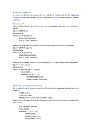 Consultas anidadas
A veces se han de utilizar en una consulta los resultados de otra consulta, llamada subconsulta
o consulta anidada. Podemos ver muchos ejemplos de ello aquí. Veamos que existen diversas
variantes:
Empleando IN
Obtener el identificador de los clientes que han comprado algún coche a un concesionario de
Madrid.
SELECT DISTINCT cifcl
FROM VENTA
WHERE cifc IN (SELECT cifc
FROM CONCESIONARIO
WHERE ciudad = 'Madrid')
Obtener el código de coche de los coches vendidos por algún concesionario de Madrid.
SELECT DISTINCT codcoche
FROM VENTA
WHERE cifc IN (SELECT cifc
FROM CONCESIONARIO
WHERE ciudad = 'Madrid')
Obtener el nombre y el modelo de los coches vendidos por algún concesionario de Barcelona.
SELECT nombre, modelo
FROM COCHE
WHERE codcoche IN (SELECT codcoche
FROM VENTA
WHERE cifc IN (SELECT cifc
FROM CONCESIONARIO
WHERE ciudad = 'Barcelona'))
Empleando operadores relacionales
Un ejemplo típico sería conocer los nombres de los empleados cuyo salario está por encima de
la media:
SELECT nombre
FROM EMPLEADOS
WHERE salario > (select avg(salario) from emp);
Obtener el nombre y apellidos de los clientes cuyo identificador de cliente es menor que el de
Juan Martín.
SELECT nombre, apellidos
FROM CLIENTE
WHERE cifcl < (SELECT cifcl
FROM CLIENTE
WHERE nombre = 'Juan'
AND apellido = 'Martín')
 