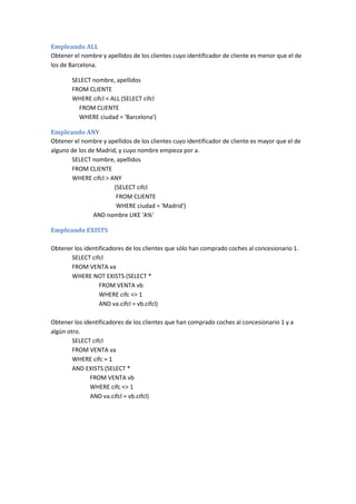 Empleando ALL
Obtener el nombre y apellidos de los clientes cuyo identificador de cliente es menor que el de
los de Barcelona.
SELECT nombre, apellidos
FROM CLIENTE
WHERE cifcl < ALL (SELECT cifcl
FROM CLIENTE
WHERE ciudad = 'Barcelona')
Empleando ANY
Obtener el nombre y apellidos de los clientes cuyo identificador de cliente es mayor que el de
alguno de los de Madrid, y cuyo nombre empieza por a.
SELECT nombre, apellidos
FROM CLIENTE
WHERE cifcl > ANY
(SELECT cifcl
FROM CLIENTE
WHERE ciudad = 'Madrid')
AND nombre LIKE 'A%'
Empleando EXISTS
Obtener los identificadores de los clientes que sólo han comprado coches al concesionario 1.
SELECT cifcl
FROM VENTA va
WHERE NOT EXISTS (SELECT *
FROM VENTA vb
WHERE cifc <> 1
AND va.cifcl = vb.cifcl)
Obtener los identificadores de los clientes que han comprado coches al concesionario 1 y a
algún otro.
SELECT cifcl
FROM VENTA va
WHERE cifc = 1
AND EXISTS (SELECT *
FROM VENTA vb
WHERE cifc <> 1
AND va.cifcl = vb.cifcl)
 