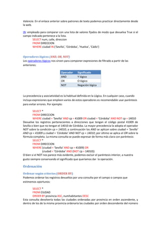 Valencia. En el enlace anterior sobre patrones de texto podemos practicar directamente desde
la web.
IN: empleado para comparar con una lista de valores fijados de modo que devuelva True si el
campo indicado pertenece a la lista.
SELECT num, calle, direccion
FROM DIRECCION
WHERE ciudad IN (‘Sevilla’, ’Córdoba’, ‘Huelva’, ‘Cádiz’)
Operadores lógicos (AND, OR, NOT)
Los operadores lógicos nos sirven para componer expresiones de filtrado a partir de las
anteriores:
Operador Significado
AND Y lógico
OR O lógico
NOT Negación lógica
La precedencia y asociatividad es la habitual definida en la Lógica. En cualquier caso, cuando
incluya expresiones que empleen varios de estos operadores es recomendable usar paréntesis
para evitar errores. Por ejemplo:
SELECT *
FROM DIRECCION
WHERE ciudad = ‘Sevilla’ AND cp = 41009 OR ciudad = ‘Córdoba’ AND NOT cp = 14010
Devuelve los registros pertenecientes a direcciones que tengan el código postal 41009 de
Sevilla o bien que no tengan el 14010 de Córdoba. La mayor precedencia la adopta el operador
NOT sobre la condición cp = 14010; a continuación los AND se aplican sobre ciudad = ‘Sevilla’
AND cp = 41009 y ciudad = ‘Córdoba’ AND NOT cp = 14010; por último se aplica el OR sobre la
fórmula completa. La misma consulta se puede expresar de forma más clara con paréntesis:
SELECT *
FROM DIRECCION
WHERE (ciudad = ‘Sevilla’ AND cp = 41009) OR
(ciudad = ‘Córdoba’ AND (NOT cp = 14010))
O bien si el NOT nos parece más evidente, podemos excluir el paréntesis interior, a nuestra
gusto siempre conservando el significado que queríamos dar la operación.
Ordenación
Ordenar según criterios (ORDER BY)
Podemos ordenar los registros devueltos por una consulta por el campo o campos que
estimemos oportunos:
SELECT *
FROM CIUDAD
ORDER BY provincia ASC, numhabitantes DESC
Esta consulta devolvería todas las ciudades ordenadas por provincia en orden ascendente, y
dentro de los de la misma provincia ordenaría las ciudades por orden descendente del número
 