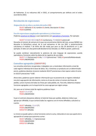 de habitantes. Si no indicamos ASC ni DESC, el comportamiento por defecto será el orden
ascendente (ASC).
Devolución de expresiones
Asignación de un alias a un dato devuelto (AS)
SELECT idCliente AS id, nombre AS cliente, descripcion AS desc
FROM CLIENTES
Uso de expresiones empleando operadores y/o funciones
Podemos practicar en SQLzoo a usar expresiones con operadores y funciones. Por ejemplo:
SELECT MOD(DAY(NOW()),7) AS numSemana, POW(2,3) AS potencia8
Devuelve el número de semana en la que nos encontramos dentro del mes, ya que NOW() nos
devuelve la fecha/hora actual, de la cual extraemos el día con DAY, y posteriormente
calculamos el módulo 7 de dicho día (de modo que para un día 26 devolvería un 5, por
ejemplo). El dato con alias potencia8 devolvería 8 (2 elevado a 3, POW es power, potencia).
Se puede combinar naturalmente la potencia de este lenguaje de expresiones usando
operadores y funciones sobre los datos de los registros de una tabla:
SELECT DAY(fechaLinea) AS dia, FLOOR(precioLinea * 0.85) AS precioDtoRedondeado
FROM LINEAPEDIDO
Consultas agrupadas (GROUP BY)
Las consultas anteriores recuperaban, trabajaban con, y mostraban información a nivel de
cada registro individual de la base de datos. Así, si tenemos un producto con un determinado
precio, podemos devolver el precio mediante SELECT precioLinea o bien operar sobre él como
en SELECT precioLinea * 0.85.
Ahora bien, podemos querer obtener información que no proviene de un registro individual
sino de la agrupación de información, como es el caso de contar el número de líneas de
pedido, sumar el precio de todas las líneas por cada pedido, etc. Para ello, debemos emplear
funciones agregadas y en la mayoría de los casos agrupar por algún campo.
Así, para ver el número total de registros podemos hacer:
SELECT COUNT(*)
FROM LINEAPEDIDO
Si por el contrario deseamos obtener el total de líneas por pedido, debemos indicar que
agrupe por idPedido, lo que contará todos los registros con el mismo idPedido y calculará su
cuenta:
SELECT idPedido, COUNT(*)
FROM LINEAPEDIDO
GROUP BY idPedido
Lo mismo se puede aplicar a otras funciones como la suma, indicando en ese caso aparte de la
agrupación el campo que queremos sumar:
SELECT idPedido, SUM(precioLinea)
FROM LINEAPEDIDO
GROUP BY idPedido
 