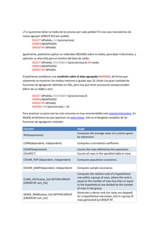 ¿Y si queremos hallar la media de los precios por cada pedido? En ese caso necesitamos de
nuevo agrupar (GROUP BY) por pedido.
SELECT idPedido, AVG(precioLinea)
FROM LINEAPEDIDO
GROUP BY idPedido
Igualmente, podríamos aplicar un redondeo (ROUND) sobre la media, para dejar 4 decimales, y
aplicarle un alias (AS) para el nombre del dato de salida.
SELECT idPedido, ROUND(AVG(precioLinea),4) AS media
FROM LINEAPEDIDO
GROUP BY idPedido
O podríamos establecer una condición sobre el dato agrupado (HAVING), de forma que
solamente se muestren las medias menores o iguales que 10. Existe una gran cantidad de
funciones de agregación definidas en SQL, pero hay que tener precaución porque pueden
diferir de un SGBD a otro.
SELECT idPedido, ROUND(AVG(precioLinea),4)
FROM LINEAPEDIDO
GROUP BY idPedido
HAVING AVG(precioLinea) < 10
Para practicar un poco con las más comunes es muy recomendable este tutorial interactivo. En
MySQL tendríamos las que aparecen en este enlace. Este es el desglose completo de las
funciones de agregación estándar:
Function Usage
AVG(expression)
Computes the average value of a column given
by expression.
CORR(dependent, independent) Computes a correlation coefficient.
COUNT(expression) Counts the rows defined by the expression.
COUNT(*) Counts all rows in the specified table or view.
COVAR_POP (dependent, independent) Computes population covariance.
COVAR_SAMP(dependent, independent) Computes sample covariance.
CUME_DIST(value_list) WITHIN GROUP
(ORDER BY sort_list)
Computes the relative rank of a hypothetical
row within a group of rows, where the rank is
equal to the number of rows less than or equal
to the hypothetical row divided by the number
of rows in the group.
DENSE_RANK(value_list) WITHIN GROUP
(ORDER BY sort_list)
Generates a dense rank (no ranks are skipped)
for a hypothetical row (value_list) in a group of
rows generated by GROUP BY.
 