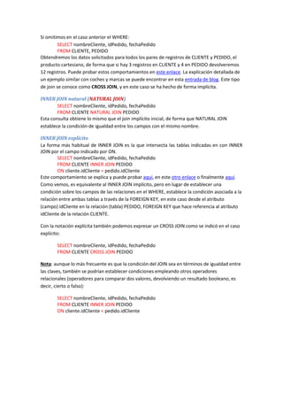 Si omitimos en el caso anterior el WHERE:
SELECT nombreCliente, idPedido, fechaPedido
FROM CLIENTE, PEDIDO
Obtendremos los datos solicitados para todos los pares de registros de CLIENTE y PEDIDO, el
producto cartesiano, de forma que si hay 3 registros en CLIENTE y 4 en PEDIDO devolveremos
12 registros. Puede probar estos comportamientos en este enlace. La explicación detallada de
un ejemplo similar con coches y marcas se puede encontrar en esta entrada de blog. Este tipo
de join se conoce como CROSS JOIN, y en este caso se ha hecho de forma implícita.
INNER JOIN natural (NATURAL JOIN)
SELECT nombreCliente, idPedido, fechaPedido
FROM CLIENTE NATURAL JOIN PEDIDO
Esta consulta obtiene lo mismo que el join implícito inicial, de forma que NATURAL JOIN
establece la condición de igualdad entre los campos con el mismo nombre.
INNER JOIN explícito
La forma más habitual de INNER JOIN es la que intersecta las tablas indicadas en con INNER
JOIN por el campo indicado por ON.
SELECT nombreCliente, idPedido, fechaPedido
FROM CLIENTE INNER JOIN PEDIDO
ON cliente.idCliente = pedido.idCliente
Este comportamiento se explica y puede probar aquí, en este otro enlace o finalmente aquí.
Como vemos, es equivalente al INNER JOIN implícito, pero en lugar de establecer una
condición sobre los campos de las relaciones en el WHERE, establece la condición asociada a la
relación entre ambas tablas a través de la FOREIGN KEY, en este caso desde el atributo
(campo) idCliente en la relación (tabla) PEDIDO, FOREIGN KEY que hace referencia al atributo
idCliente de la relación CLIENTE.
Con la notación explícita también podemos expresar un CROSS JOIN como se indicó en el caso
explícito:
SELECT nombreCliente, idPedido, fechaPedido
FROM CLIENTE CROSS JOIN PEDIDO
Nota: aunque lo más frecuente es que la condición del JOIN sea en términos de igualdad entre
las claves, también se podrían establecer condiciones empleando otros operadores
relacionales (operadores para comparar dos valores, devolviendo un resultado booleano, es
decir, cierto o falso):
SELECT nombreCliente, idPedido, fechaPedido
FROM CLIENTE INNER JOIN PEDIDO
ON cliente.idCliente < pedido.idCliente
 
