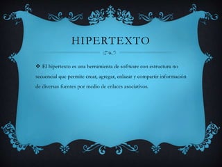 HIPERTEXTO
 El hipertexto es una herramienta de software con estructura no
secuencial que permite crear, agregar, enlazar y compartir información
de diversas fuentes por medio de enlaces asociativos.
 
