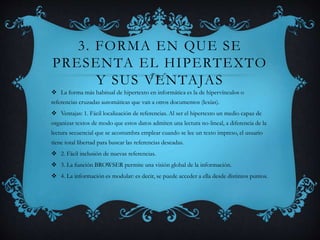 3. FORMA EN QUE SE
PRESENTA EL HIPERTEXTO
Y SUS VENTAJAS
 La forma más habitual de hipertexto en informática es la de hipervínculos o
referencias cruzadas automáticas que van a otros documentos (lexías).
 Ventajas: 1. Fácil localización de referencias. Al ser el hipertexto un medio capaz de
organizar textos de modo que estos datos admiten una lectura no-lineal, a diferencia de la
lectura secuencial que se acostumbra emplear cuando se lee un texto impreso, el usuario
tiene total libertad para buscar las referencias deseadas.
 2. Fácil inclusión de nuevas referencias.
 3. La función BROWSER permite una visión global de la información.
 4. La información es modular: es decir, se puede acceder a ella desde distintos puntos.
 