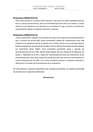 EDWIN GUSTAVO ANGULO SANTILLÁN
RUC N° 10180089913 RNP N° C70505___________________________________________________________________________________________________________________________________________________________________________________________________________________________________________________________________________________________
Respuesta a CONSULTA N° 03.
Sobre esta consulta se consideró dicha columna y viga para una mejor estabilidad para los
muros y para la puerta de fierro, pero si el contratista logra tener esto con el dintel y un mejor
amarre con los alambres en las esquinas no es necesario la viga y columna en las letrinas,
recomendando realizar el respectivo deductivo y adicional.
Respuesta a CONSULTA N° 04.
Como proyectista se realizaron los estudios de suelos en los lugares que supuestamente se
iban a construir las letrinas UBS donde recomiendan realizar las cimentaciones como está
indicado en el expediente técnico aprobado por la entidad. Ahora que se está ejecutando y
haberse cambiado las ubicacionesde las UBS en terreno de Roca Dura según estudio realizado
por Universidad Cesar Vallejo, como proyectista recomiendo seguir y ejecutar las
recomendaciones del Ing. Hilbe Santos Rojas Salazar jefe de Laboratorio de Mecánica de
Suelos y Materiales de la UCV y seguir las recomendaciones sobre las dimensiones de las
cimentaciones que indica dicho estudio de suelos para este tipo de terreno encontrado en la
nuevas ubicaciones de las UBS, por lo tanto recomiendo ejecutar el respectivo deductivo y
adicional por el cambio de las dimensiones de la cimentación.
Sin Otro particular y habiendo respondido a las consultas presentadas, me despido reiterándole
las muestras de mi especial consideración.
Atentamente:
 