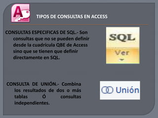 TIPOS DE CONSULTAS EN ACCESS


CONSULTAS ESPECIFICAS DE SQL.- Son
  consultas que no se pueden definir
  desde la cuadrícula QBE de Access
  sino que se tienen que definir
  directamente en SQL.




CONSULTA DE UNIÓN.- Combina
  los resultados de dos o más
  tablas      Ó      consultas
  independientes.
 