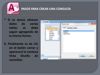 PASOS PARA CREAR UNA CONSULTA


* Si se desea obtener
   datos de varias
   tablas    se   debe
   seguir agregando de
   la misma forma.

6. Finalmente se da clic
    en el botón cerrar y
    aparecerá la ventana
    Vista Diseño de
    consultas.
 