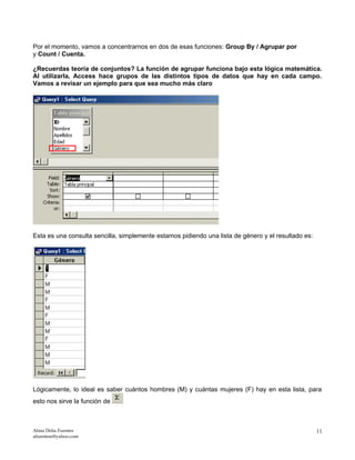 Por el momento, vamos a concentrarnos en dos de esas funciones: Group By / Agrupar por
y Count / Cuenta.
¿Recuerdas teoría de conjuntos? La función de agrupar funciona bajo esta lógica matemática.
Al utilizarla, Access hace grupos de las distintos tipos de datos que hay en cada campo.
Vamos a revisar un ejemplo para que sea mucho más claro
Esta es una consulta sencilla, simplemente estamos pidiendo una lista de género y el resultado es:
Lógicamente, lo ideal es saber cuántos hombres (M) y cuántas mujeres (F) hay en esta lista, para
esto nos sirve la función de
Alma Delia Fuentes
afuentese@yahoo.com
11
 