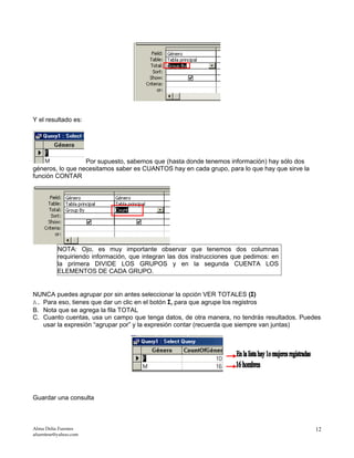 Y el resultado es:
Por supuesto, sabemos que (hasta donde tenemos información) hay sólo dos
géneros, lo que necesitamos saber es CUANTOS hay en cada grupo, para lo que hay que sirve la
función CONTAR
NOTA: Ojo, es muy importante observar que tenemos dos columnas
requiriendo información, que integran las dos instrucciones que pedimos: en
la primera DIVIDE LOS GRUPOS y en la segunda CUENTA LOS
ELEMENTOS DE CADA GRUPO.
NUNCA puedes agrupar por sin antes seleccionar la opción VER TOTALES (Σ)
A. Para eso, tienes que dar un clic en el botón Σ, para que agrupe los registros
B. Nota que se agrega la fila TOTAL
C. Cuanto cuentas, usa un campo que tenga datos, de otra manera, no tendrás resultados. Puedes
usar la expresión “agrupar por” y la expresión contar (recuerda que siempre van juntas)
Guardar una consulta
Alma Delia Fuentes
afuentese@yahoo.com
12
 