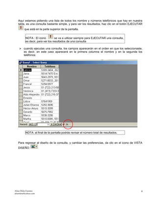 Aquí estamos pidiendo una lista de todos los nombre y números telefónicos que hay en nuestra
tabla, es una consulta bastante simple, y para ver los resultados, haz clic en el botón EJECUTAR
que está en la parte superior de la pantalla.
NOTA : El icono se va a utilizar siempre para EJECUTAR una consulta,
es decir, para ver los resultados de una consulta
 cuando ejecutas una consulta, los campos aparecerán en el orden en que los seleccionaste,
es decir, en este caso aparecerá en la primera columna el nombre y en la segunda los
teléfonos:
NOTA: al final de la pantalla podrás revisar el número total de resultados.
Para regresar al diseño de la consulta, y cambiar las preferencias, da clic en el icono de VISTA
DISEÑO:
Alma Delia Fuentes
afuentese@yahoo.com
4
 