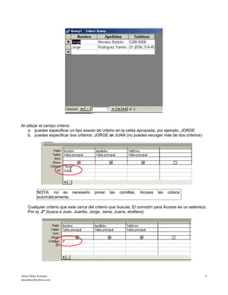 Al utilizar el campo criterio:
a. puedes especificar un tipo exacto de criterio en la celda apropiada, por ejemplo, JORGE
b. puedes especificar dos criterios: JORGE or JUAN (no puedes escoger más de dos criterios)
NOTA: no es necesario poner las comillas, Access las coloca
automáticamente.
Cualquier criterio que este cerca del criterio que buscas. El comodín para Access es un asterisco.
Por ej. J* (busca a Juan, Juanito, Jorge, Jania, Juana, etcétera)
Alma Delia Fuentes
afuentese@yahoo.com
7
 