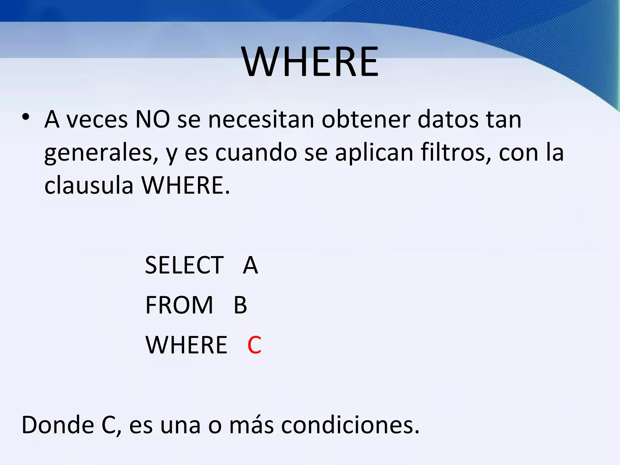 WHERE
• A veces NO se necesitan obtener datos tan
  generales, y es cuando se aplican filtros, con la
  clausula WHERE.

           SELECT A
           FROM B
           WHERE C

Donde C, es una o más condiciones.
 