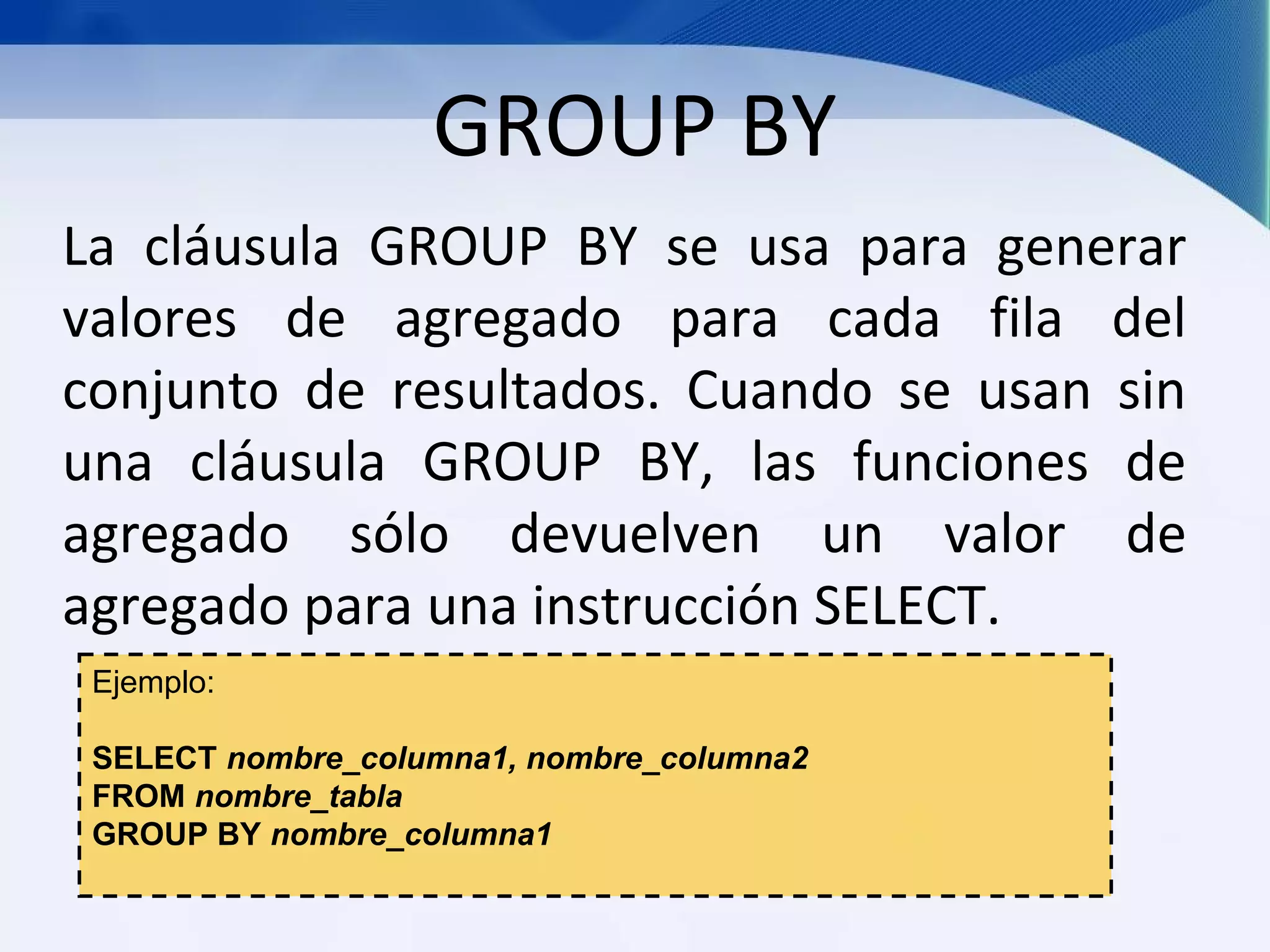 GROUP BY
La cláusula GROUP BY se usa para generar
valores de agregado para cada fila del
conjunto de resultados. Cuando se usan sin
una cláusula GROUP BY, las funciones de
agregado sólo devuelven un valor de
agregado para una instrucción SELECT.
 Ejemplo:

 SELECT nombre_columna1, nombre_columna2
 FROM nombre_tabla
 GROUP BY nombre_columna1
 
