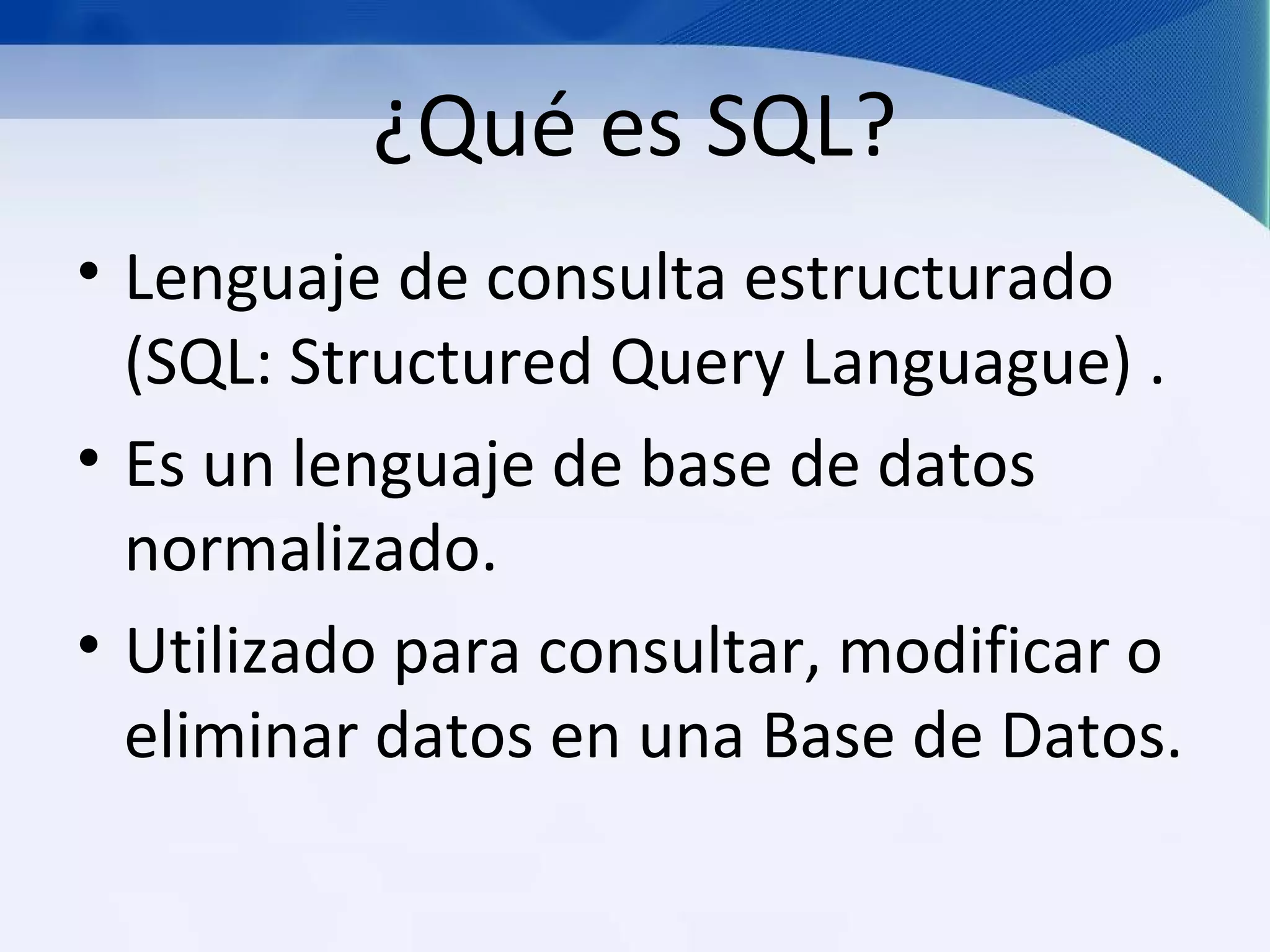 ¿Qué es SQL?
• Lenguaje de consulta estructurado
  (SQL: Structured Query Languague) .
• Es un lenguaje de base de datos
  normalizado.
• Utilizado para consultar, modificar o
  eliminar datos en una Base de Datos.
 