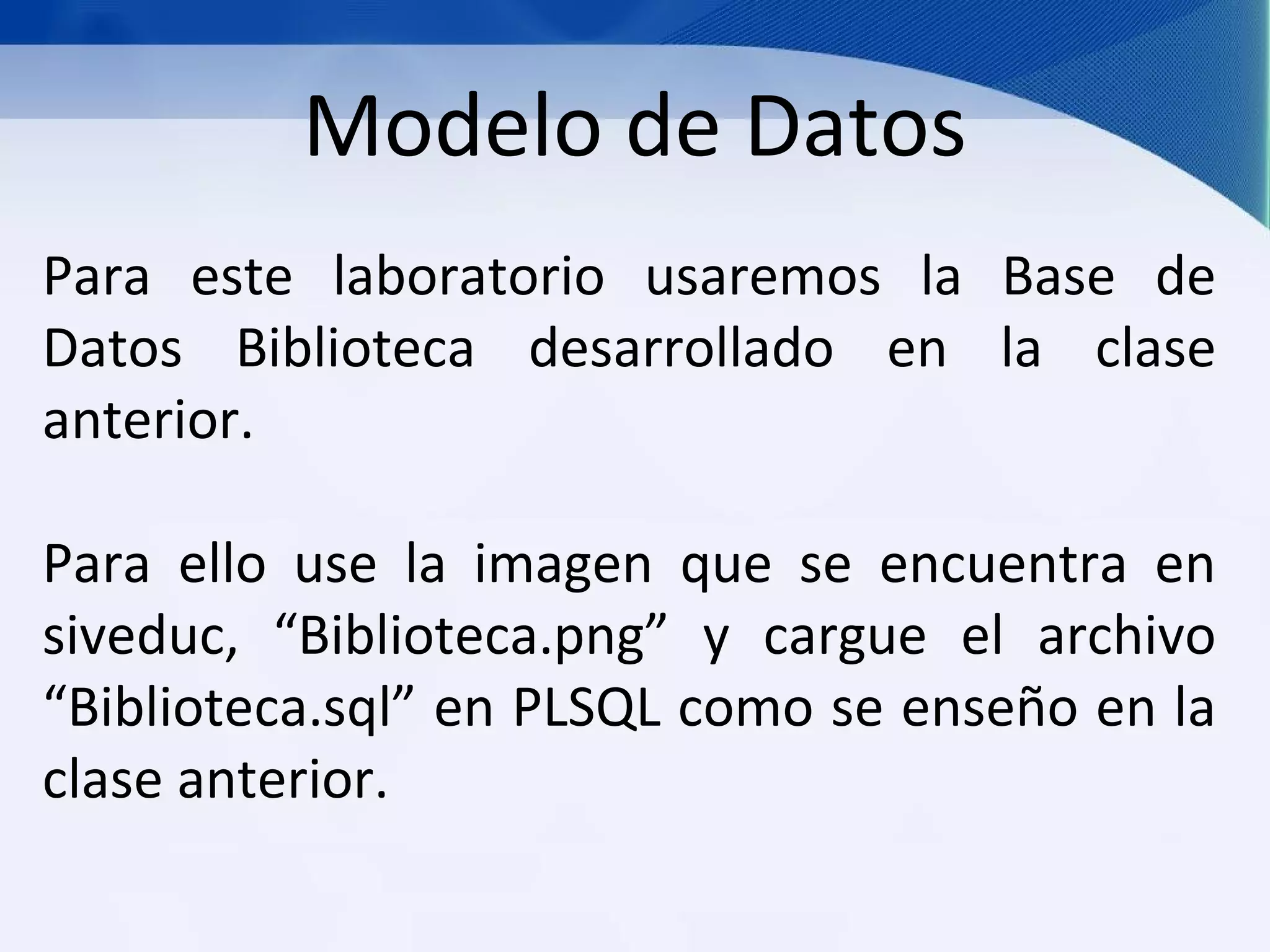 Modelo de Datos
Para este laboratorio usaremos la Base de
Datos Biblioteca desarrollado en la clase
anterior.

Para ello use la imagen que se encuentra en
siveduc, “Biblioteca.png” y cargue el archivo
“Biblioteca.sql” en PLSQL como se enseño en la
clase anterior.
 