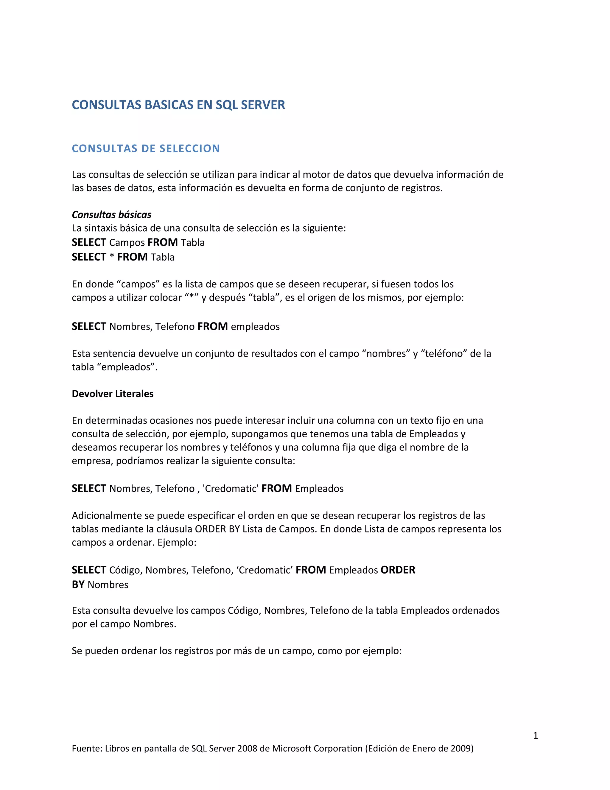 CONSULTAS BASICAS EN SQL SERVER


CONSULTAS DE SELECCION

Las consultas de selección se utilizan para indicar al motor de datos que devuelva información de
las bases de datos, esta información es devuelta en forma de conjunto de registros.

Consultas básicas
La sintaxis básica de una consulta de selección es la siguiente:
SELECT Campos FROM Tabla
SELECT * FROM Tabla

En donde “campos” es la lista de campos que se deseen recuperar, si fuesen todos los
campos a utilizar colocar “*” y después “tabla”, es el origen de los mismos, por ejemplo:

SELECT Nombres, Telefono FROM empleados

Esta sentencia devuelve un conjunto de resultados con el campo “nombres” y “teléfono” de la
tabla “empleados”.

Devolver Literales

En determinadas ocasiones nos puede interesar incluir una columna con un texto fijo en una
consulta de selección, por ejemplo, supongamos que tenemos una tabla de Empleados y
deseamos recuperar los nombres y teléfonos y una columna fija que diga el nombre de la
empresa, podríamos realizar la siguiente consulta:

SELECT Nombres, Telefono , 'Credomatic' FROM Empleados

Adicionalmente se puede especificar el orden en que se desean recuperar los registros de las
tablas mediante la cláusula ORDER BY Lista de Campos. En donde Lista de campos representa los
campos a ordenar. Ejemplo:

SELECT Código, Nombres, Telefono, ‘Credomatic’ FROM Empleados ORDER
BY Nombres

Esta consulta devuelve los campos Código, Nombres, Telefono de la tabla Empleados ordenados
por el campo Nombres.

Se pueden ordenar los registros por más de un campo, como por ejemplo:




                                                                                                    1
Fuente: Libros en pantalla de SQL Server 2008 de Microsoft Corporation (Edición de Enero de 2009)
 