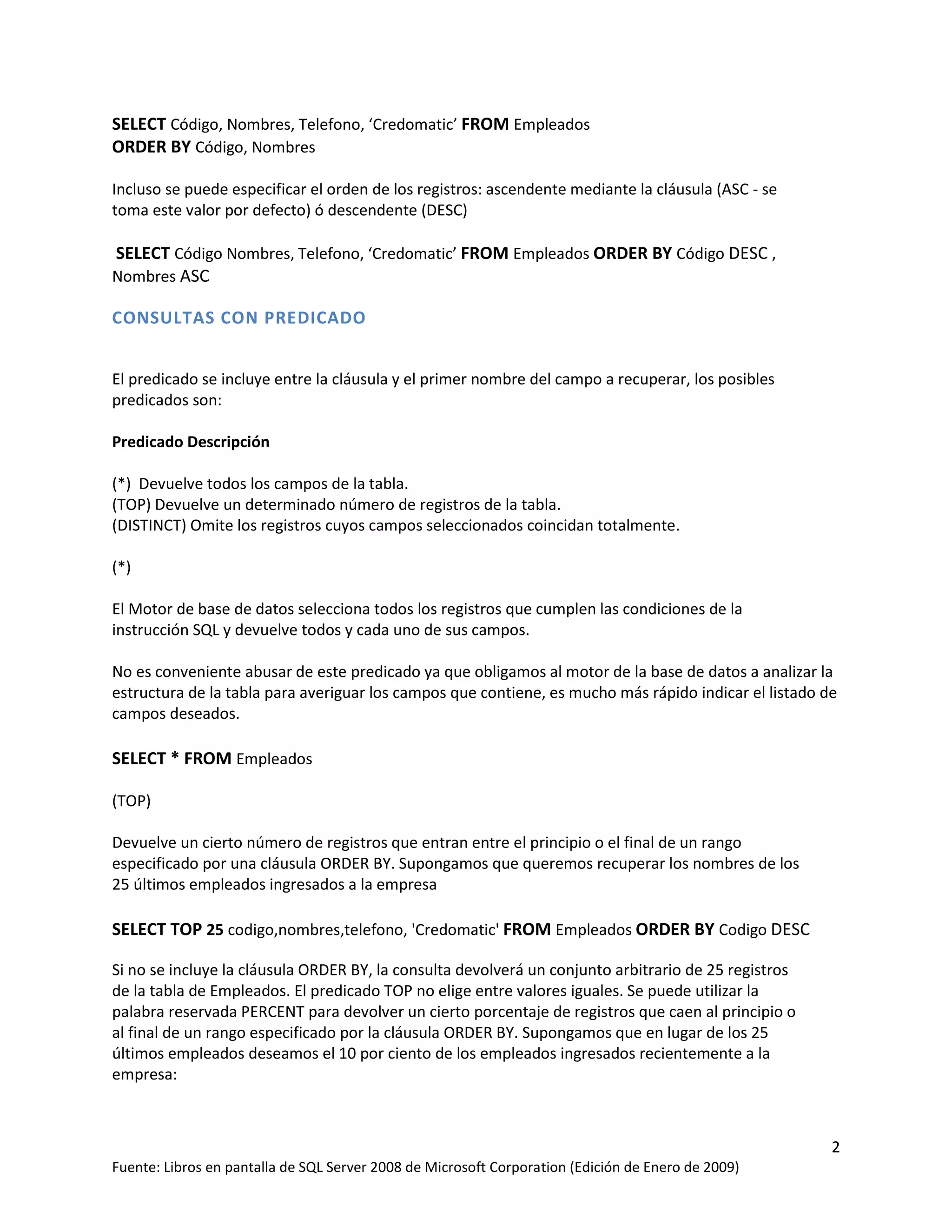 SELECT Código, Nombres, Telefono, ‘Credomatic’ FROM Empleados
ORDER BY Código, Nombres

Incluso se puede especificar el orden de los registros: ascendente mediante la cláusula (ASC - se
toma este valor por defecto) ó descendente (DESC)

SELECT Código Nombres, Telefono, ‘Credomatic’ FROM Empleados ORDER BY Código DESC ,
Nombres ASC

CONSULTAS CON PREDICADO


El predicado se incluye entre la cláusula y el primer nombre del campo a recuperar, los posibles
predicados son:

Predicado Descripción

(*) Devuelve todos los campos de la tabla.
(TOP) Devuelve un determinado número de registros de la tabla.
(DISTINCT) Omite los registros cuyos campos seleccionados coincidan totalmente.

(*)

El Motor de base de datos selecciona todos los registros que cumplen las condiciones de la
instrucción SQL y devuelve todos y cada uno de sus campos.

No es conveniente abusar de este predicado ya que obligamos al motor de la base de datos a analizar la
estructura de la tabla para averiguar los campos que contiene, es mucho más rápido indicar el listado de
campos deseados.

SELECT * FROM Empleados

(TOP)

Devuelve un cierto número de registros que entran entre el principio o el final de un rango
especificado por una cláusula ORDER BY. Supongamos que queremos recuperar los nombres de los
25 últimos empleados ingresados a la empresa

SELECT TOP 25 codigo,nombres,telefono, 'Credomatic' FROM Empleados ORDER BY Codigo DESC

Si no se incluye la cláusula ORDER BY, la consulta devolverá un conjunto arbitrario de 25 registros
de la tabla de Empleados. El predicado TOP no elige entre valores iguales. Se puede utilizar la
palabra reservada PERCENT para devolver un cierto porcentaje de registros que caen al principio o
al final de un rango especificado por la cláusula ORDER BY. Supongamos que en lugar de los 25
últimos empleados deseamos el 10 por ciento de los empleados ingresados recientemente a la
empresa:



                                                                                                       2
Fuente: Libros en pantalla de SQL Server 2008 de Microsoft Corporation (Edición de Enero de 2009)
 