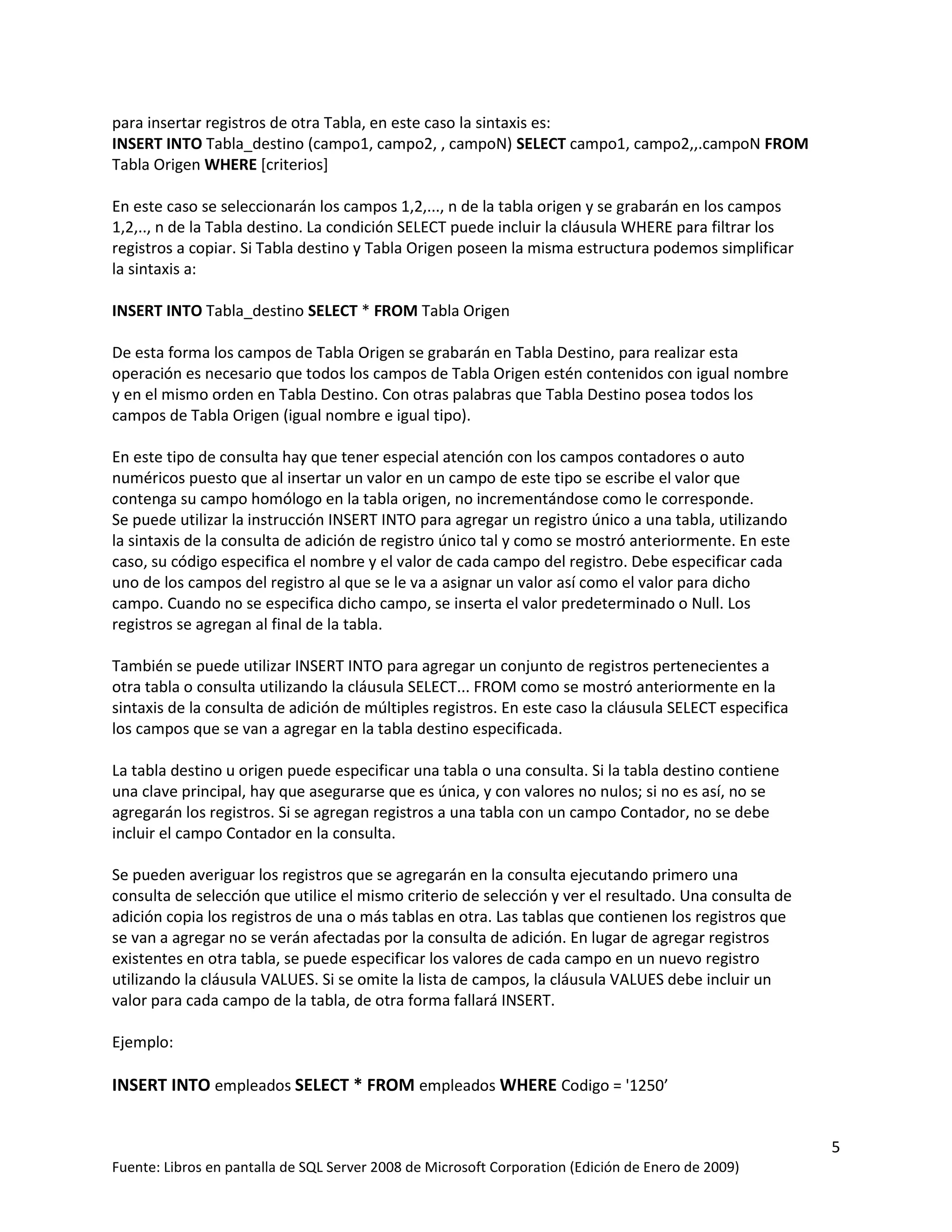 para insertar registros de otra Tabla, en este caso la sintaxis es:
INSERT INTO Tabla_destino (campo1, campo2, , campoN) SELECT campo1, campo2,,.campoN FROM
Tabla Origen WHERE [criterios]

En este caso se seleccionarán los campos 1,2,..., n de la tabla origen y se grabarán en los campos
1,2,.., n de la Tabla destino. La condición SELECT puede incluir la cláusula WHERE para filtrar los
registros a copiar. Si Tabla destino y Tabla Origen poseen la misma estructura podemos simplificar
la sintaxis a:

INSERT INTO Tabla_destino SELECT * FROM Tabla Origen

De esta forma los campos de Tabla Origen se grabarán en Tabla Destino, para realizar esta
operación es necesario que todos los campos de Tabla Origen estén contenidos con igual nombre
y en el mismo orden en Tabla Destino. Con otras palabras que Tabla Destino posea todos los
campos de Tabla Origen (igual nombre e igual tipo).

En este tipo de consulta hay que tener especial atención con los campos contadores o auto
numéricos puesto que al insertar un valor en un campo de este tipo se escribe el valor que
contenga su campo homólogo en la tabla origen, no incrementándose como le corresponde.
Se puede utilizar la instrucción INSERT INTO para agregar un registro único a una tabla, utilizando
la sintaxis de la consulta de adición de registro único tal y como se mostró anteriormente. En este
caso, su código especifica el nombre y el valor de cada campo del registro. Debe especificar cada
uno de los campos del registro al que se le va a asignar un valor así como el valor para dicho
campo. Cuando no se especifica dicho campo, se inserta el valor predeterminado o Null. Los
registros se agregan al final de la tabla.

También se puede utilizar INSERT INTO para agregar un conjunto de registros pertenecientes a
otra tabla o consulta utilizando la cláusula SELECT... FROM como se mostró anteriormente en la
sintaxis de la consulta de adición de múltiples registros. En este caso la cláusula SELECT especifica
los campos que se van a agregar en la tabla destino especificada.

La tabla destino u origen puede especificar una tabla o una consulta. Si la tabla destino contiene
una clave principal, hay que asegurarse que es única, y con valores no nulos; si no es así, no se
agregarán los registros. Si se agregan registros a una tabla con un campo Contador, no se debe
incluir el campo Contador en la consulta.

Se pueden averiguar los registros que se agregarán en la consulta ejecutando primero una
consulta de selección que utilice el mismo criterio de selección y ver el resultado. Una consulta de
adición copia los registros de una o más tablas en otra. Las tablas que contienen los registros que
se van a agregar no se verán afectadas por la consulta de adición. En lugar de agregar registros
existentes en otra tabla, se puede especificar los valores de cada campo en un nuevo registro
utilizando la cláusula VALUES. Si se omite la lista de campos, la cláusula VALUES debe incluir un
valor para cada campo de la tabla, de otra forma fallará INSERT.

Ejemplo:

INSERT INTO empleados SELECT * FROM empleados WHERE Codigo = '1250’


                                                                                                        5
Fuente: Libros en pantalla de SQL Server 2008 de Microsoft Corporation (Edición de Enero de 2009)
 