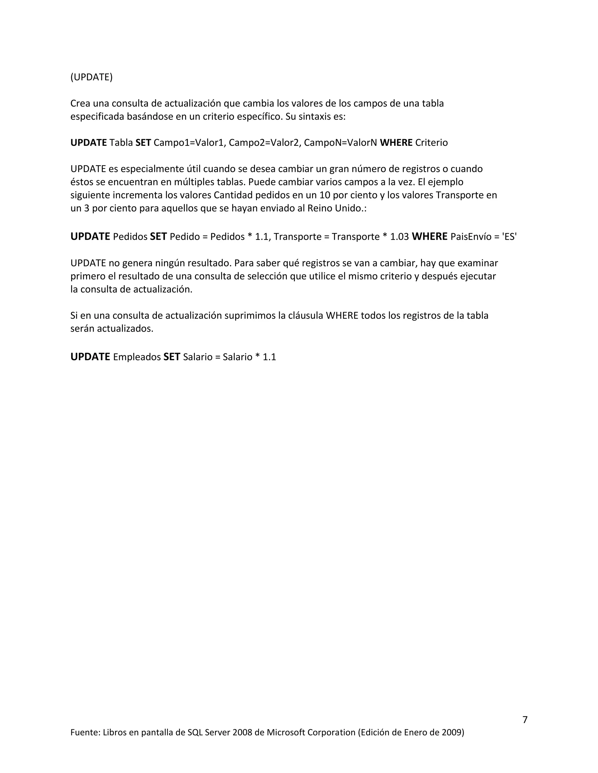 (UPDATE)

Crea una consulta de actualización que cambia los valores de los campos de una tabla
especificada basándose en un criterio específico. Su sintaxis es:

UPDATE Tabla SET Campo1=Valor1, Campo2=Valor2, CampoN=ValorN WHERE Criterio

UPDATE es especialmente útil cuando se desea cambiar un gran número de registros o cuando
éstos se encuentran en múltiples tablas. Puede cambiar varios campos a la vez. El ejemplo
siguiente incrementa los valores Cantidad pedidos en un 10 por ciento y los valores Transporte en
un 3 por ciento para aquellos que se hayan enviado al Reino Unido.:

UPDATE Pedidos SET Pedido = Pedidos * 1.1, Transporte = Transporte * 1.03 WHERE PaisEnvío = 'ES'

UPDATE no genera ningún resultado. Para saber qué registros se van a cambiar, hay que examinar
primero el resultado de una consulta de selección que utilice el mismo criterio y después ejecutar
la consulta de actualización.

Si en una consulta de actualización suprimimos la cláusula WHERE todos los registros de la tabla
serán actualizados.

UPDATE Empleados SET Salario = Salario * 1.1




                                                                                                     7
Fuente: Libros en pantalla de SQL Server 2008 de Microsoft Corporation (Edición de Enero de 2009)
 