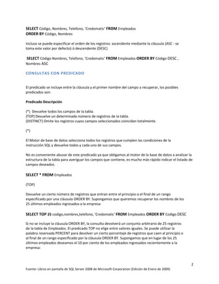 SELECT Código, Nombres, Telefono, ‘Credomatic’ FROM Empleados
ORDER BY Código, Nombres

Incluso se puede especificar el orden de los registros: ascendente mediante la cláusula (ASC - se
toma este valor por defecto) ó descendente (DESC)

SELECT Código Nombres, Telefono, ‘Credomatic’ FROM Empleados ORDER BY Código DESC ,
Nombres ASC

CONSULTAS CON PREDICADO


El predicado se incluye entre la cláusula y el primer nombre del campo a recuperar, los posibles
predicados son:

Predicado Descripción

(*) Devuelve todos los campos de la tabla.
(TOP) Devuelve un determinado número de registros de la tabla.
(DISTINCT) Omite los registros cuyos campos seleccionados coincidan totalmente.

(*)

El Motor de base de datos selecciona todos los registros que cumplen las condiciones de la
instrucción SQL y devuelve todos y cada uno de sus campos.

No es conveniente abusar de este predicado ya que obligamos al motor de la base de datos a analizar la
estructura de la tabla para averiguar los campos que contiene, es mucho más rápido indicar el listado de
campos deseados.

SELECT * FROM Empleados

(TOP)

Devuelve un cierto número de registros que entran entre el principio o el final de un rango
especificado por una cláusula ORDER BY. Supongamos que queremos recuperar los nombres de los
25 últimos empleados ingresados a la empresa

SELECT TOP 25 codigo,nombres,telefono, 'Credomatic' FROM Empleados ORDER BY Codigo DESC

Si no se incluye la cláusula ORDER BY, la consulta devolverá un conjunto arbitrario de 25 registros
de la tabla de Empleados. El predicado TOP no elige entre valores iguales. Se puede utilizar la
palabra reservada PERCENT para devolver un cierto porcentaje de registros que caen al principio o
al final de un rango especificado por la cláusula ORDER BY. Supongamos que en lugar de los 25
últimos empleados deseamos el 10 por ciento de los empleados ingresados recientemente a la
empresa:



                                                                                                       2
Fuente: Libros en pantalla de SQL Server 2008 de Microsoft Corporation (Edición de Enero de 2009)
 