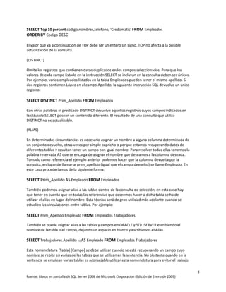 SELECT Top 10 percent codigo,nombres,telefono, 'Credomatic' FROM Empleados
ORDER BY Codigo DESC

El valor que va a continuación de TOP debe ser un entero sin signo. TOP no afecta a la posible
actualización de la consulta.

(DISTINCT)

Omite los registros que contienen datos duplicados en los campos seleccionados. Para que los
valores de cada campo listado en la instrucción SELECT se incluyan en la consulta deben ser únicos.
Por ejemplo, varios empleados listados en la tabla Empleados pueden tener el mismo apellido. Si
dos registros contienen López en el campo Apellido, la siguiente instrucción SQL devuelve un único
registro:

SELECT DISTINCT Prim_Apellido FROM Empleados

Con otras palabras el predicado DISTINCT devuelve aquellos registros cuyos campos indicados en
la cláusula SELECT posean un contenido diferente. El resultado de una consulta que utiliza
DISTINCT no es actualizable.

(ALIAS)

En determinadas circunstancias es necesario asignar un nombre a alguna columna determinada de
un conjunto devuelto, otras veces por simple capricho o porque estamos recuperando datos de
diferentes tablas y resultan tener un campo con igual nombre. Para resolver todas ellas tenemos la
palabra reservada AS que se encarga de asignar el nombre que deseamos a la columna deseada.
Tomado como referencia el ejemplo anterior podemos hacer que la columna devuelta por la
consulta, en lugar de llamarse prim_apellido (igual que el campo devuelto) se llame Empleado. En
este caso procederíamos de la siguiente forma:

SELECT Prim_Apellido AS Empleado FROM Empleados

También podemos asignar alias a las tablas dentro de la consulta de selección, en esta caso hay
que tener en cuenta que en todas las referencias que deseemos hacer a dicha tabla se ha de
utilizar el alias en lugar del nombre. Esta técnica será de gran utilidad más adelante cuando se
estudien las vinculaciones entre tablas. Por ejemplo:

SELECT Prim_Apellido Empleado FROM Empleados Trabajadores

También se puede asignar alias a las tablas y campos en ORACLE y SQL-SERVER escribiendo el
nombre de la tabla o el campo, dejando un espacio en blanco y escribiendo el Alias.

SELECT Trabajadores.Apellido (1) AS Empleado FROM Empleados Trabajadores

Esta nomenclatura [Tabla].[Campo] se debe utilizar cuando se está recuperando un campo cuyo
nombre se repite en varias de las tablas que se utilizan en la sentencia. No obstante cuando en la
sentencia se emplean varias tablas es aconsejable utilizar esta nomenclatura para evitar el trabajo

                                                                                                      3
Fuente: Libros en pantalla de SQL Server 2008 de Microsoft Corporation (Edición de Enero de 2009)
 