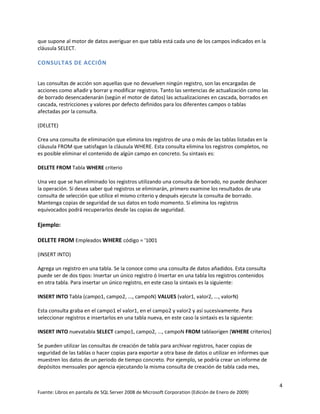 que supone al motor de datos averiguar en que tabla está cada uno de los campos indicados en la
cláusula SELECT.

CONSULTAS DE ACCIÓN


Las consultas de acción son aquellas que no devuelven ningún registro, son las encargadas de
acciones como añadir y borrar y modificar registros. Tanto las sentencias de actualización como las
de borrado desencadenarán (según el motor de datos) las actualizaciones en cascada, borrados en
cascada, restricciones y valores por defecto definidos para los diferentes campos o tablas
afectadas por la consulta.

(DELETE)

Crea una consulta de eliminación que elimina los registros de una o más de las tablas listadas en la
cláusula FROM que satisfagan la cláusula WHERE. Esta consulta elimina los registros completos, no
es posible eliminar el contenido de algún campo en concreto. Su sintaxis es:

DELETE FROM Tabla WHERE criterio

Una vez que se han eliminado los registros utilizando una consulta de borrado, no puede deshacer
la operación. Si desea saber qué registros se eliminarán, primero examine los resultados de una
consulta de selección que utilice el mismo criterio y después ejecute la consulta de borrado.
Mantenga copias de seguridad de sus datos en todo momento. Si elimina los registros
equivocados podrá recuperarlos desde las copias de seguridad.

Ejemplo:

DELETE FROM Empleados WHERE código = '1001

(INSERT INTO)

Agrega un registro en una tabla. Se la conoce como una consulta de datos añadidos. Esta consulta
puede ser de dos tipos: Insertar un único registro ó Insertar en una tabla los registros contenidos
en otra tabla. Para insertar un único registro, en este caso la sintaxis es la siguiente:

INSERT INTO Tabla (campo1, campo2, ..., campoN) VALUES (valor1, valor2, ..., valorN)

Esta consulta graba en el campo1 el valor1, en el campo2 y valor2 y así sucesivamente. Para
seleccionar registros e insertarlos en una tabla nueva, en este caso la sintaxis es la siguiente:

INSERT INTO nuevatabla SELECT campo1, campo2, ..., campoN FROM tablaorigen [WHERE criterios]

Se pueden utilizar las consultas de creación de tabla para archivar registros, hacer copias de
seguridad de las tablas o hacer copias para exportar a otra base de datos o utilizar en informes que
muestren los datos de un periodo de tiempo concreto. Por ejemplo, se podría crear un informe de
depósitos mensuales por agencia ejecutando la misma consulta de creación de tabla cada mes,


                                                                                                       4
Fuente: Libros en pantalla de SQL Server 2008 de Microsoft Corporation (Edición de Enero de 2009)
 