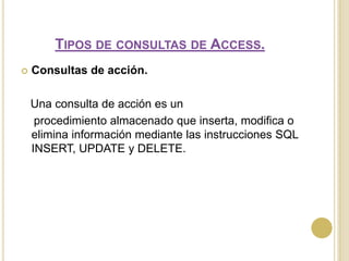 Tipos de consultas de Access.Consultas de acción.   Una consulta de acción es un     procedimiento almacenado que inserta, modifica o elimina información mediante las instrucciones SQL INSERT, UPDATE y DELETE.