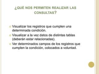 ¿qué nos permiten realizar las consultas?Visualizar los registros que cumplen una determinada condición.Visualizar a la vez datos de distintas tablas (deberán estar relacionadas).Ver determinados campos de los registros que cumplen la condición, colocados a voluntad.