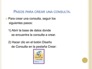 Pasos para crear una consulta.Para crear una consulta, seguir los     siguientes pasos:1) Abrir la base de datos donde        se encuentra la consulta a crear.2) Hacer clic en el botón Diseño        de Consulta en la pestaña Crear: