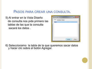 Pasos para crear una consulta.5) Al entrar en la Vista Diseño    de consulta nos pide primero las    tablas de las que la consulta     sacará los datos .6) Seleccionamo  la tabla de la que queremos sacar datos y hacer clic sobre el botón Agregar.