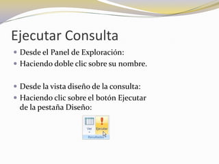 Ejecutar ConsultaDesde el Panel de Exploración: Haciendo doble clic sobre su nombre.Desde la vista diseño de la consulta: Haciendo clic sobre el botón Ejecutar                                           de la pestaña Diseño: