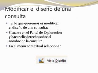 Modificar el diseño de una consulta  Si lo que queremos es modificar                                                    el diseño de una consulta: Situarse en el Panel de Exploración                                                y hacer clic derecho sobre el                                                    nombre de la consulta.En el menú contextual seleccionar 