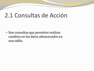 2.1 Consultas de AcciónSon consultas que permiten realizar                       cambios en los datos almacenados en                                 una tabla.