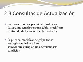 2.3 Consultas de ActualizaciónSon consultas que permiten modifican                    datos almacenados en una tabla, modifican                          contenido de los registros de una tabla.Se pueden modificar de golpe todos                                    los registros de la tabla o                                                            sólo los que cumplan una determinado                     condición