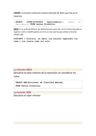 COUNT. La función cuenta los valores distintos de NULL que hay en la
columna.

  SELECT     COUNT(DISTINCT    Departamento)as                     [Numero       de
  departamentos] FROM ventas.Productos;


NOTA: Si no se Anota Distinct, por defaul lo toma como ALL y Si el número devuelto es
superior a 231-1, COUNT genera un error, en ese caso hay que utilizar la función
COUNT_BIG.

DISTINCT = Distinto, es decir los valores repetidos los
toma o los cuenta como uno solo.




La función MAX
Devuelve el valor máximo de la expresión sin considerar los
nulos.

  SELECT MAX(Cantidad) AS [Cantidad Máxima]
  FROM Ventas.Productos;


La función MIN
Devuelve el valor mínimo
 