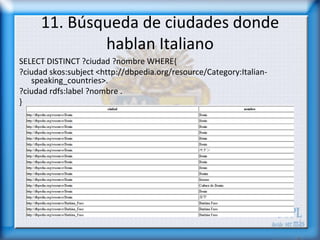 11. Búsqueda de ciudades donde
             hablan Italiano
SELECT DISTINCT ?ciudad ?nombre WHERE{
?ciudad skos:subject <http://dbpedia.org/resource/Category:Italian-
   speaking_countries>.
?ciudad rdfs:label ?nombre .
}
 
