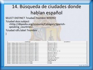 14. Búsqueda de ciudades donde
             hablan español
SELECT DISTINCT ?ciudad ?nombre WHERE{
?ciudad skos:subject
   <http://dbpedia.org/resource/Category:Spanish-
   speaking_countries>.
?ciudad rdfs:label ?nombre .
}
 