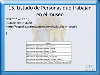 15. Listado de Personas que trabajan
              en el museo
SELECT * WHERE {
?subject skos:subject
<http://dbpedia.org/resource/Category:Museum_people
   >.
}
 