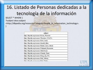 16. Listado de Personas dedicadas a la
     tecnología de la información
SELECT * WHERE {
?subject skos:subject
<http://dbpedia.org/resource/Category:People_in_information_technology>.
}
 