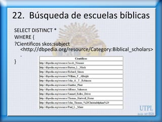 22. Búsqueda de escuelas bíblicas
SELECT DISTINCT *
WHERE {
?Cientificos skos:subject
  <http://dbpedia.org/resource/Category:Biblical_scholars>
  .
}
 