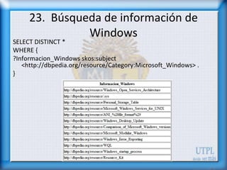 23. Búsqueda de información de
               Windows
SELECT DISTINCT *
WHERE {
?Informacion_Windows skos:subject
   <http://dbpedia.org/resource/Category:Microsoft_Windows> .
}
 