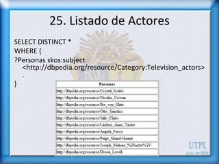 25. Listado de Actores
SELECT DISTINCT *
WHERE {
?Personas skos:subject
  <http://dbpedia.org/resource/Category:Television_actors>
  .
}
 