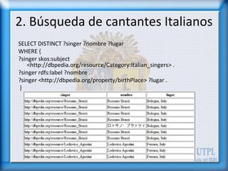 2. Búsqueda de cantantes Italianos
SELECT DISTINCT ?singer ?nombre ?lugar
WHERE {
?singer skos:subject
    <http://dbpedia.org/resource/Category:Italian_singers> .
?singer rdfs:label ?nombre .
?singer <http://dbpedia.org/property/birthPlace> ?lugar .
}
 