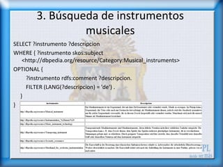 3. Búsqueda de instrumentos
                 musicales
SELECT ?instrumento ?descripcion
WHERE { ?instrumento skos:subject
   <http://dbpedia.org/resource/Category:Musical_instruments>
OPTIONAL {
    ?instrumento rdfs:comment ?descripcion.
    FILTER (LANG(?descripcion) = 'de') .
  }
}
 