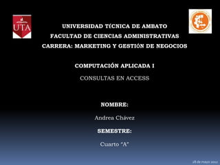 UNIVERSIDAD TÉCNICA DE AMBATO
  FACULTAD DE CIENCIAS ADMINISTRATIVAS
CARRERA: MARKETING Y GESTIÓN DE NEGOCIOS


         COMPUTACIÓN APLICADA I

          CONSULTAS EN ACCESS



                NOMBRE:

              Andrea Chávez

               SEMESTRE:

                Cuarto “A”


                                           28 de mayo 2012
 