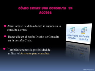 CÓMO CREAR UNA CONSULTA EN
                  ACCESS


Abrir la base de datos donde se encuentra la
consulta a crear.

Hacer clic en el botón Diseño de Consulta
en la pestaña Crear.


También tenemos la posibilidad de
utilizar el Asistente para consultas




                                               28 de mayo 2012
 