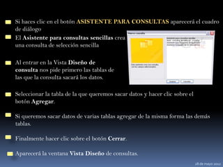 Si haces clic en el botón ASISTENTE PARA CONSULTAS aparecerá el cuadro
de diálogo
El Asistente para consultas sencillas crea
una consulta de selección sencilla

Al entrar en la Vista Diseño de
consulta nos pide primero las tablas de
las que la consulta sacará los datos.

Seleccionar la tabla de la que queremos sacar datos y hacer clic sobre el
botón Agregar.

Si queremos sacar datos de varias tablas agregar de la misma forma las demás
tablas.

Finalmente hacer clic sobre el botón Cerrar.

Aparecerá la ventana Vista Diseño de consultas.
                                                                            28 de mayo 2012
 