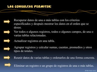 LAS CONSULTAS PERMITEN:


   Recuperar datos de una o más tablas con los criterios
   especificados y después mostrar los datos en el orden que se
   desee.
   Ver todos o algunos registros, todos o algunos campos, de una o
   varias tablas relacionadas.
   Actualizar registros en una tabla.

   Agrupar registros y calcular sumas, cuentas, promedios y otros
   tipos de totales.

   Reunir datos de varias tablas y ordenarlos de una forma concreta.

   Eliminar un registro o un grupo de registros de una o más tablas.
                                                            28 de mayo 2012
 
